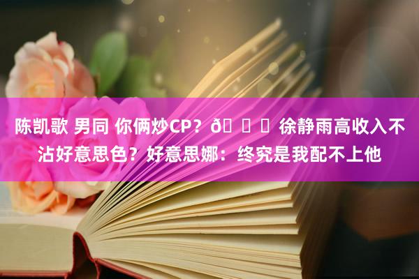 陈凯歌 男同 你俩炒CP？🐋徐静雨高收入不沾好意思色？好意思娜：终究是我配不上他