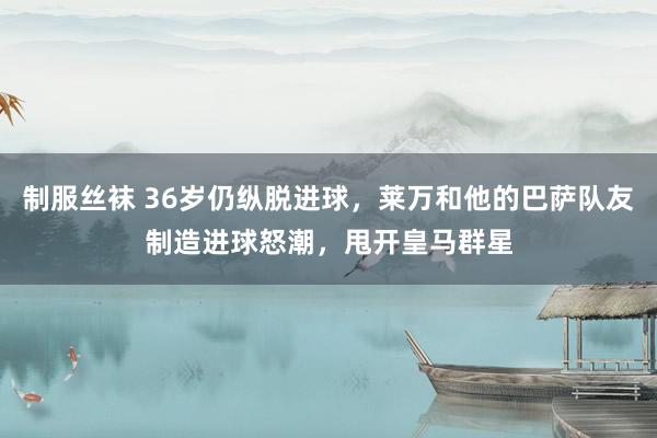 制服丝袜 36岁仍纵脱进球，莱万和他的巴萨队友制造进球怒潮，甩开皇马群星