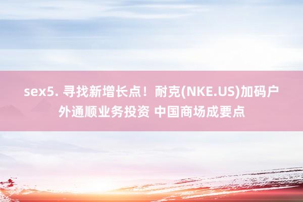 sex5. 寻找新增长点！耐克(NKE.US)加码户外通顺业务投资 中国商场成要点