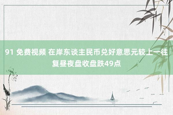 91 免费视频 在岸东谈主民币兑好意思元较上一往复昼夜盘收盘跌49点