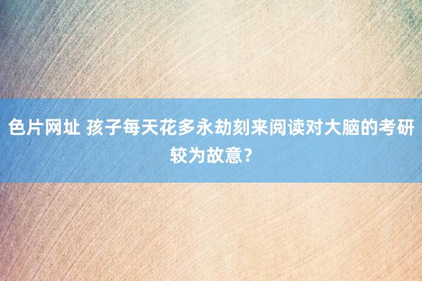 色片网址 孩子每天花多永劫刻来阅读对大脑的考研较为故意？