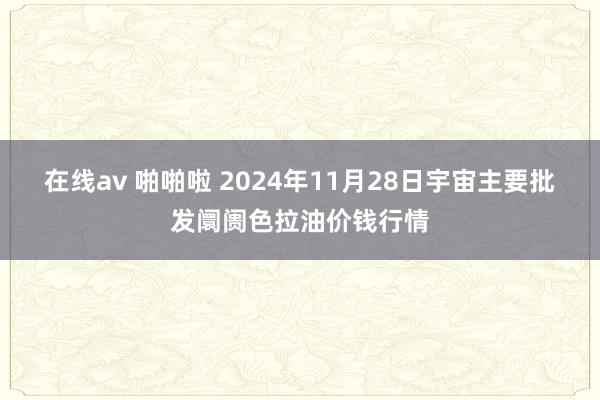 在线av 啪啪啦 2024年11月28日宇宙主要批发阛阓色拉油价钱行情