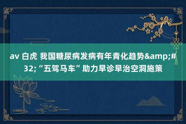 av 白虎 我国糖尿病发病有年青化趋势&#32;“五驾马车”助力早诊早治空洞施策