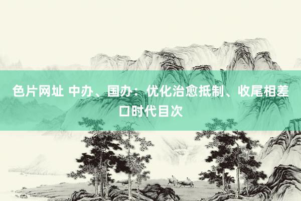 色片网址 中办、国办：优化治愈抵制、收尾相差口时代目次