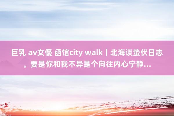 巨乳 av女優 函馆city walk｜北海谈蛰伏日志。要是你和我不异是个向往内心宁静...