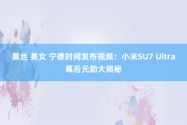 黑丝 美女 宁德时间发布视频：小米SU7 Ultra幕后元勋大揭秘