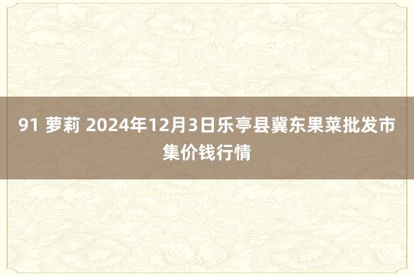 91 萝莉 2024年12月3日乐亭县冀东果菜批发市集价钱行情