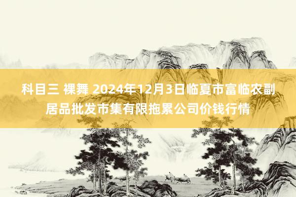 科目三 裸舞 2024年12月3日临夏市富临农副居品批发市集有限拖累公司价钱行情