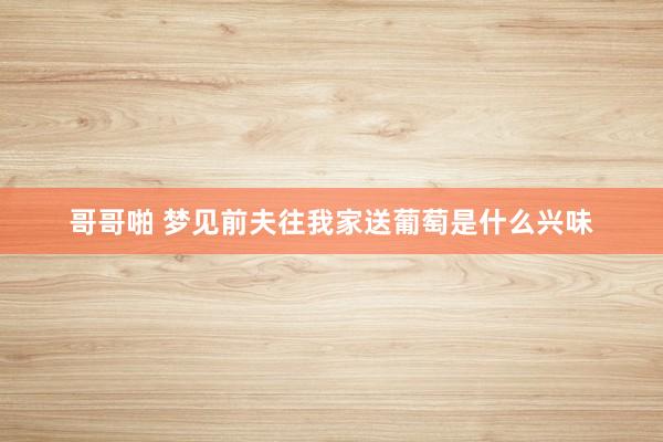 哥哥啪 梦见前夫往我家送葡萄是什么兴味