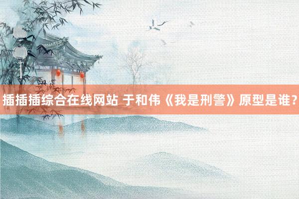 插插插综合在线网站 于和伟《我是刑警》原型是谁？