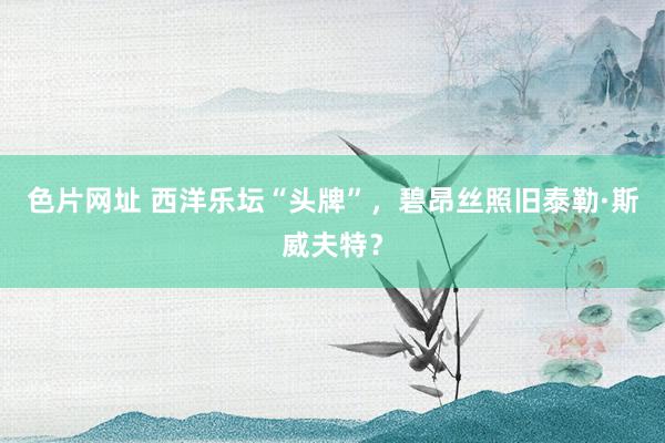 色片网址 西洋乐坛“头牌”，碧昂丝照旧泰勒·斯威夫特？