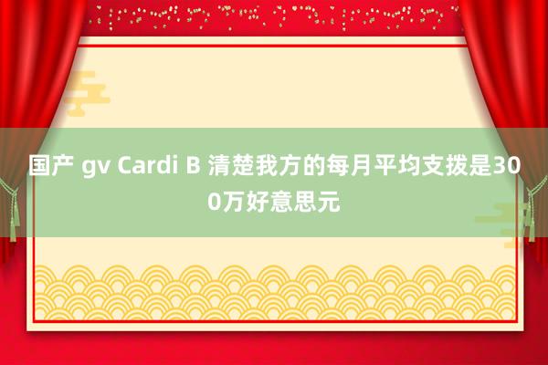 国产 gv Cardi B 清楚我方的每月平均支拨是300万好意思元