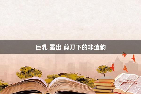 巨乳 露出 剪刀下的非遗韵
