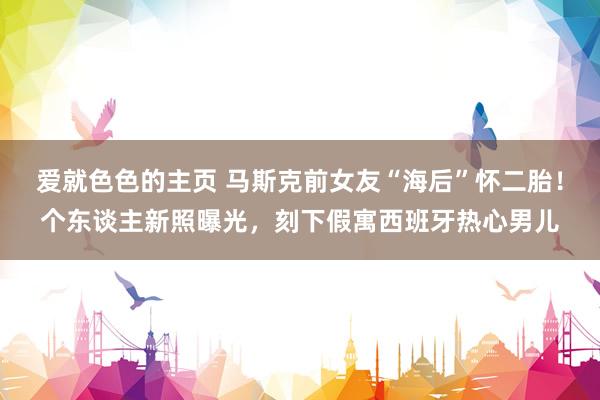 爱就色色的主页 马斯克前女友“海后”怀二胎！个东谈主新照曝光，刻下假寓西班牙热心男儿