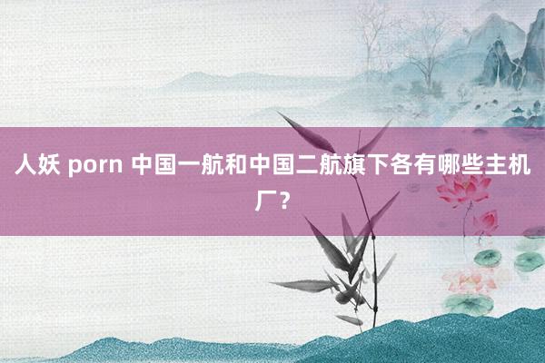 人妖 porn 中国一航和中国二航旗下各有哪些主机厂？