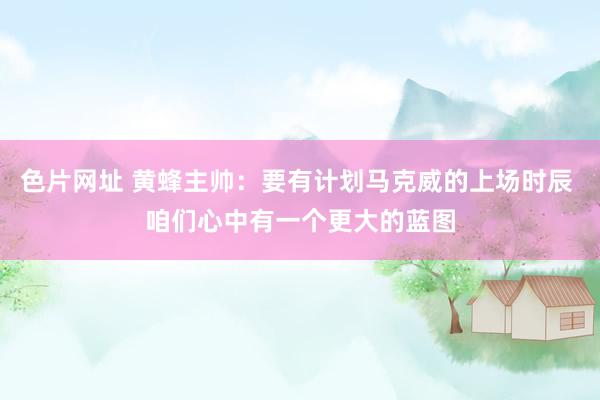 色片网址 黄蜂主帅：要有计划马克威的上场时辰 咱们心中有一个更大的蓝图
