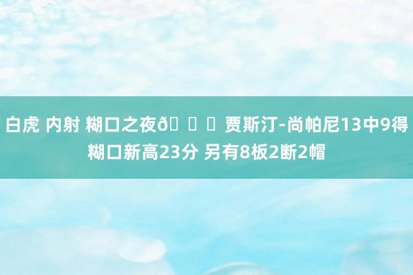 白虎 内射 糊口之夜😎贾斯汀-尚帕尼13中9得糊口新高23分 另有8板2断2帽