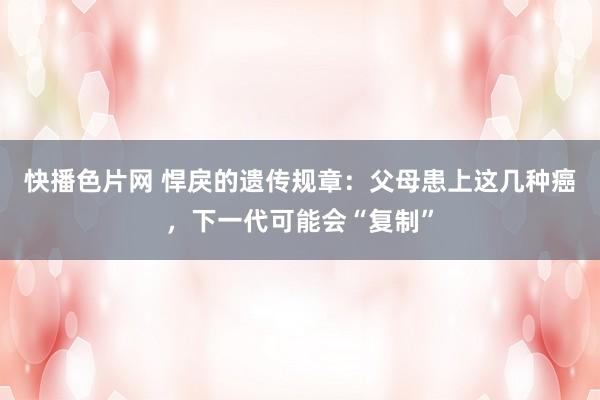 快播色片网 悍戾的遗传规章：父母患上这几种癌，下一代可能会“复制”