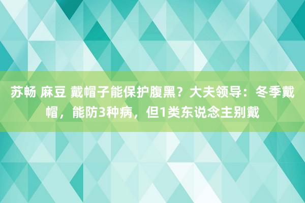 苏畅 麻豆 戴帽子能保护腹黑？大夫领导：冬季戴帽，能防3种病，但1类东说念主别戴