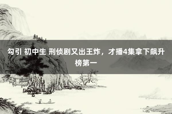 勾引 初中生 刑侦剧又出王炸，才播4集拿下飙升榜第一