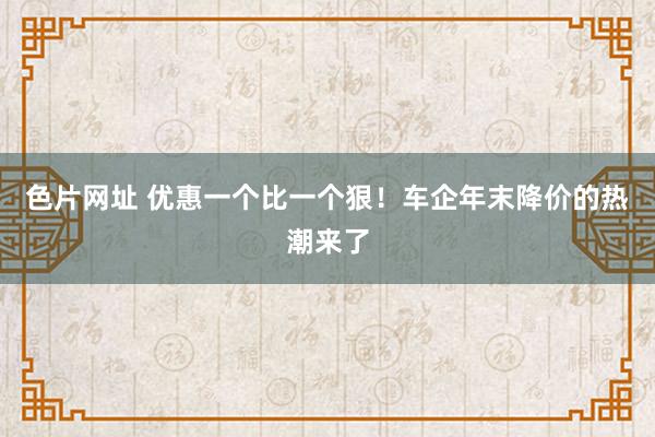 色片网址 优惠一个比一个狠！车企年末降价的热潮来了