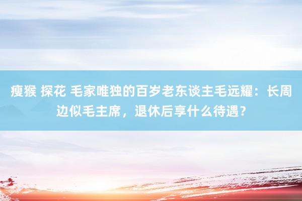 瘦猴 探花 毛家唯独的百岁老东谈主毛远耀：长周边似毛主席，退休后享什么待遇？