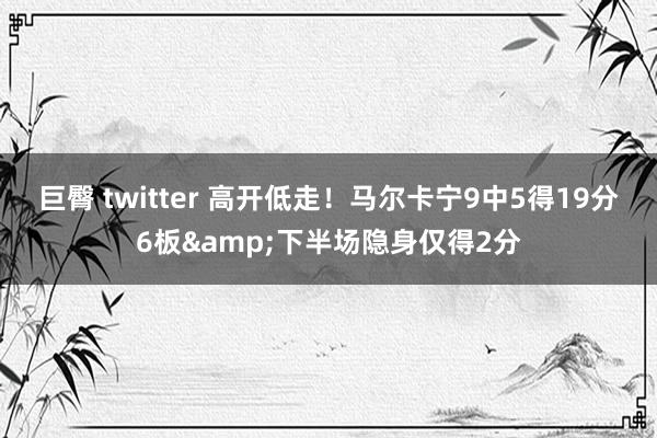 巨臀 twitter 高开低走！马尔卡宁9中5得19分6板&下半场隐身仅得2分