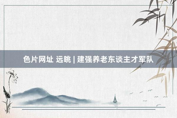 色片网址 远眺 | 建强养老东谈主才军队