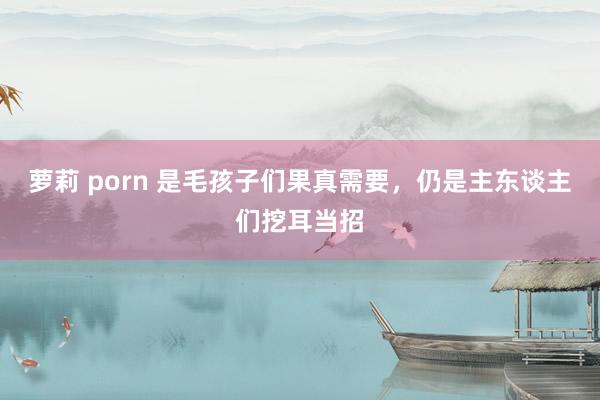 萝莉 porn 是毛孩子们果真需要，仍是主东谈主们挖耳当招