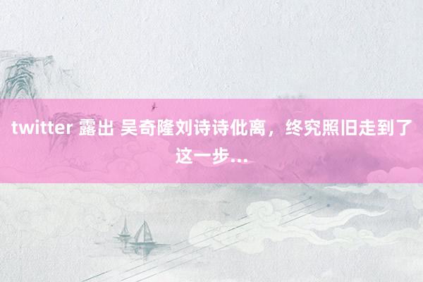 twitter 露出 吴奇隆刘诗诗仳离，终究照旧走到了这一步...