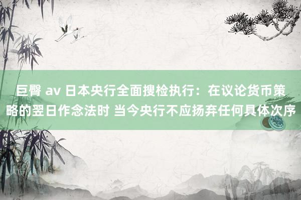巨臀 av 日本央行全面搜检执行：在议论货币策略的翌日作念法时 当今央行不应扬弃任何具体次序