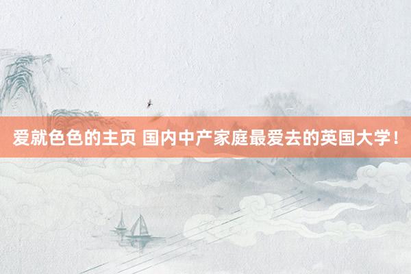 爱就色色的主页 国内中产家庭最爱去的英国大学！