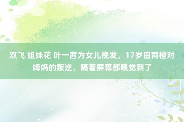 双飞 姐妹花 叶一茜为女儿挽发，17岁田雨橙对姆妈的叛逆，隔着屏幕都嗅觉到了