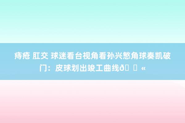 痔疮 肛交 球迷看台视角看孙兴慜角球奏凯破门：皮球划出竣工曲线💫