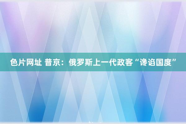 色片网址 普京：俄罗斯上一代政客“谗谄国度”