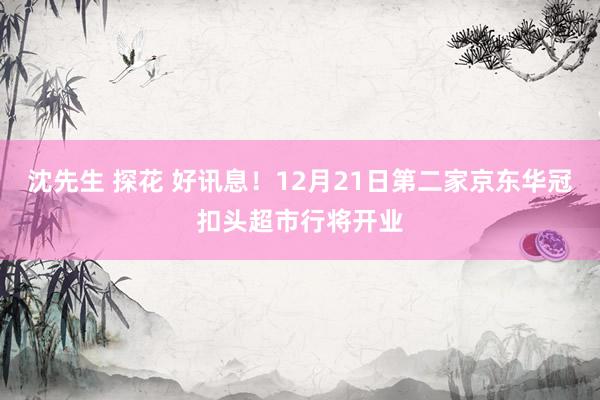沈先生 探花 好讯息！12月21日第二家京东华冠扣头超市行将开业
