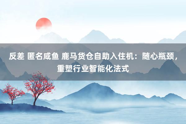 反差 匿名咸鱼 鹿马货仓自助入住机：随心瓶颈，重塑行业智能化法式