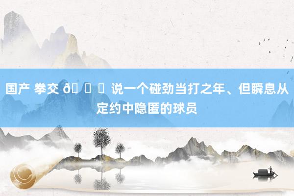 国产 拳交 👀说一个碰劲当打之年、但瞬息从定约中隐匿的球员
