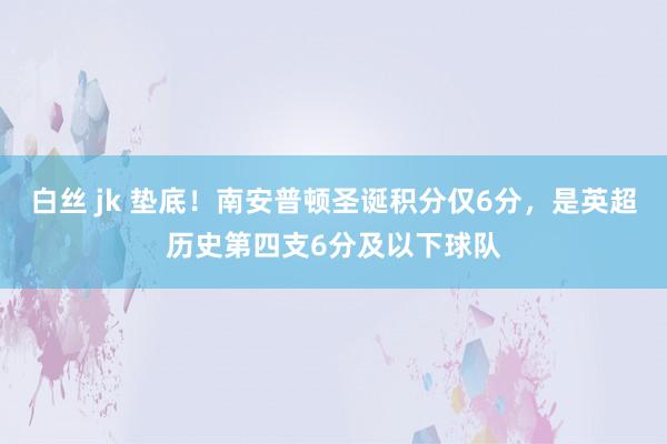 白丝 jk 垫底！南安普顿圣诞积分仅6分，是英超历史第四支6分及以下球队