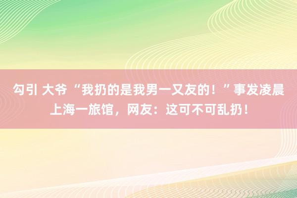 勾引 大爷 “我扔的是我男一又友的！”事发凌晨上海一旅馆，网友：这可不可乱扔！