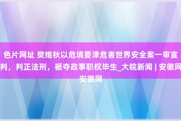 色片网址 樊维秋以危境要津危害世界安全案一审宣判，判正法刑，褫夺政事职权毕生_大皖新闻 | 安徽网