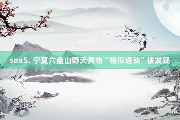 sex5. 宁夏六盘山野天真物“相似通谈”被发现
