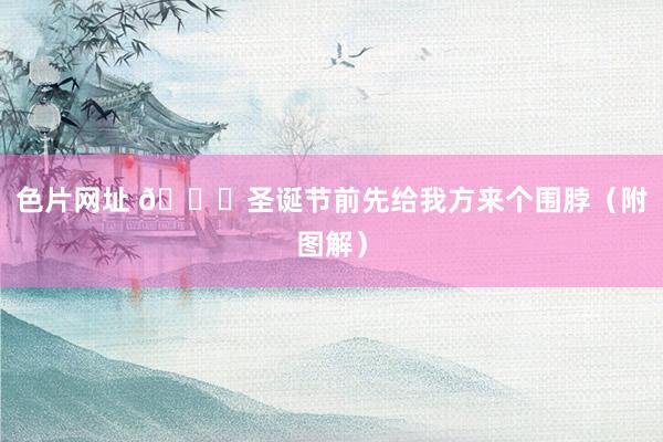 色片网址 🎄圣诞节前先给我方来个围脖（附图解）