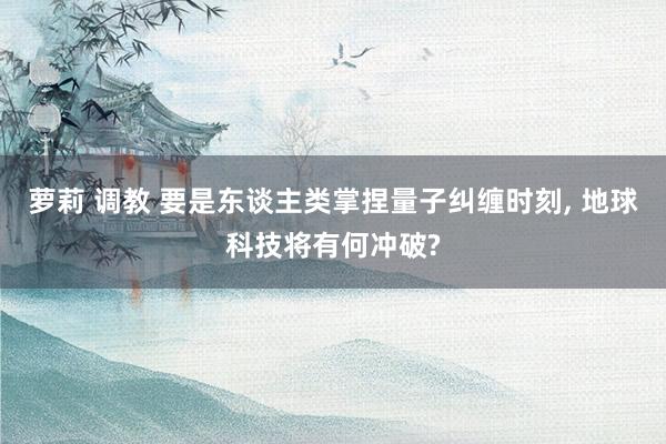 萝莉 调教 要是东谈主类掌捏量子纠缠时刻， 地球科技将有何冲破?