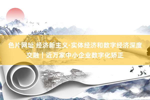 色片网址 经济新主义·实体经济和数字经济深度交融｜近万家中小企业数字化矫正