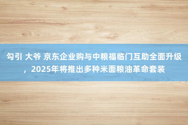 勾引 大爷 京东企业购与中粮福临门互助全面升级，2025年将推出多种米面粮油革命套装