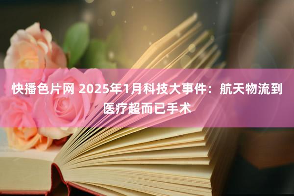 快播色片网 2025年1月科技大事件：航天物流到医疗超而已手术
