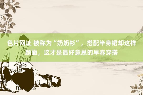 色片网址 被称为“奶奶衫”，搭配半身裙却这样颜面，这才是最好意思的早春穿搭