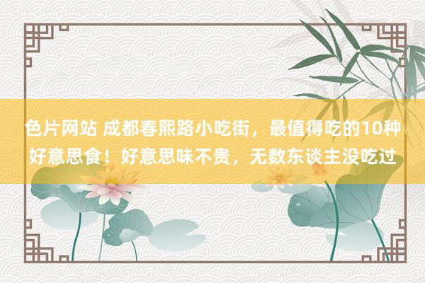 色片网站 成都春熙路小吃街，最值得吃的10种好意思食！好意思味不贵，无数东谈主没吃过