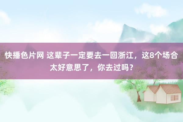 快播色片网 这辈子一定要去一回浙江，这8个场合太好意思了，你去过吗？